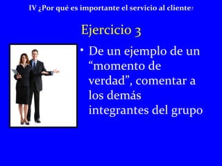 IV ¿Por qué es importante el servicio al cliente? 
Ejercicio 3 
• De un ejemplo de un 
“momento de 
verdad”, comentar a 
los demás 
integrantes del grupo 
 