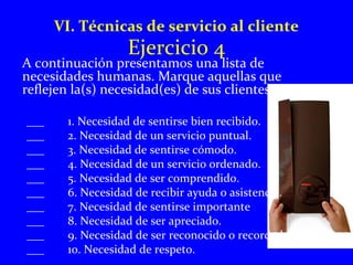 VI. Técnicas de servicio al cliente 
Ejercicio 4 
A continuación presentamos una lista de 
necesidades humanas. Marque aquellas que 
reflejen la(s) necesidad(es) de sus clientes. 
___ 1. Necesidad de sentirse bien recibido. 
___ 2. Necesidad de un servicio puntual. 
___ 3. Necesidad de sentirse cómodo. 
___ 4. Necesidad de un servicio ordenado. 
___ 5. Necesidad de ser comprendido. 
___ 6. Necesidad de recibir ayuda o asistencia. 
___ 7. Necesidad de sentirse importante 
___ 8. Necesidad de ser apreciado. 
___ 9. Necesidad de ser reconocido o recordado. 
___ 10. Necesidad de respeto. 
 