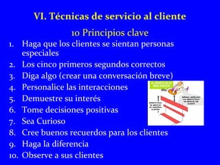 VI. Técnicas de servicio al cliente 
10 Principios clave 
1. Haga que los clientes se sientan personas 
especiales 
2. Los cinco primeros segundos correctos 
3. Diga algo (crear una conversación breve) 
4. Personalice las interacciones 
5. Demuestre su interés 
6. Tome decisiones positivas 
7. Sea Curioso 
8. Cree buenos recuerdos para los clientes 
9. Haga la diferencia 
10. Observe a sus clientes 
 