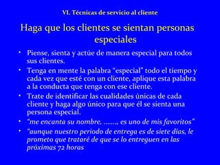 VI. Técnicas de servicio al cliente 
Haga que los clientes se sientan personas 
especiales 
• Piense, sienta y actúe de manera especial para todos 
sus clientes. 
• Tenga en mente la palabra “especial” todo el tiempo y 
cada vez que esté con un cliente, aplique esta palabra 
a la conducta que tenga con ese cliente. 
• Trate de identificar las cualidades únicas de cada 
cliente y haga algo único para que él se sienta una 
persona especial. 
• “me encanta su nombre, ......., es uno de mis favoritos” 
• “aunque nuestro periodo de entrega es de siete días, le 
prometo que trataré de que se lo entreguen en las 
próximas 72 horas 
 