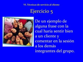 VI. Técnicas de servicio al cliente 
Ejercicio 5 
• De un ejemplo de 
alguna frase con la 
cual haría sentir bien 
a un cliente y 
comentar en la sesión 
a los demás 
integrantes del grupo. 
 