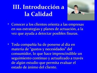III. Introducción a 
la Calidad 
• Conocer a llooss cclliieenntteess oorriieennttaa aa llaass eemmpprreessaass 
eenn ssuuss eessttrraatteeggiiaass yy ppllaanneess ddee aaccttuuaacciióónn,, aa llaa 
vveezz qquuee aayyuuddaa aa ddeetteeccttaarr ppoossiibblleess ffiissuurraass.. 
• TTooddaa ccoommppaaññííaa hhaa ddee ppoonneerrssee aall ddííaa eenn 
mmaatteerriiaa ddee ““gguussttooss yy nneecceessiiddaaddeess”” ddeell 
ccoonnssuummiiddoorr,, lloo qquuee hhaaccee iimmpprreesscciinnddiibbllee uunn 
sseegguuiimmiieennttoo ccoonnttiinnuuoo yy aaccttuuaalliizzaaddoo aa ttrraavvééss 
ddee aallggúúnn eessttuuddiioo qquuee ppeerrmmiittaa eevvaalluuaarr eell 
eessttaaddoo ddee áánniimmoo ddeell cclliieennttee.. 
 
