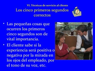 VI. Técnicas de servicio al cliente 
Los cinco primeros segundos 
correctos 
• Las pequeñas cosas que 
ocurren los primeros 
cinco segundos son de 
vital importancia. 
• El cliente sabe si la 
experiencia será positiva o 
negativa por la mirada en 
los ojos del empleado, por 
el tono de su voz, etc. 
 