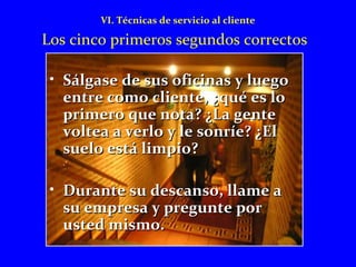VI. Técnicas de servicio al cliente 
Los cinco primeros segundos correctos 
• Sálgase de ssuuss ooffiicciinnaass yy lluueeggoo 
eennttrree ccoommoo cclliieennttee,, ¿qquuéé eess lloo 
pprriimmeerroo qquuee nnoottaa?? ¿LLaa ggeennttee 
vvoolltteeaa aa vveerrlloo yy llee ssoonnrrííee?? ¿EEll 
ssuueelloo eessttáá lliimmppiioo?? 
• DDuurraannttee ssuu ddeessccaannssoo,, llllaammee aa 
ssuu eemmpprreessaa yy pprreegguunnttee ppoorr 
uusstteedd mmiissmmoo.. 
 