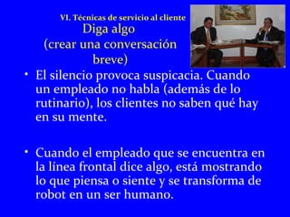 VI. Técnicas de servicio al cliente 
Diga algo 
(crear una conversación 
breve) 
• El silencio provoca suspicacia. Cuando 
un empleado no habla (además de lo 
rutinario), los clientes no saben qué hay 
en su mente. 
• Cuando el empleado que se encuentra en 
la línea frontal dice algo, está mostrando 
lo que piensa o siente y se transforma de 
robot en un ser humano. 
 