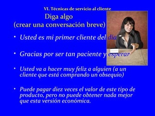 VI. Técnicas de servicio al cliente 
Diga algo 
(crear una conversación breve) 
• Usted es mi primer cliente del día 
• Gracias por ser tan paciente y esperar 
• Usted va a hacer muy feliz a alguien (a un 
cliente que está comprando un obsequio) 
• Puede pagar diez veces el valor de este tipo de 
producto, pero no puede obtener nada mejor 
que esta versión económica. 
 