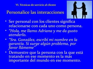 VI. Técnicas de servicio al cliente 
Personalice las interacciones 
• Ser personal con los clientes significa 
relacionarse con cada uno como persona. 
• “Hola, me llamo Adriana y me da gusto 
atenderlo. 
• “Sra. González, escribí mi nombre en la 
garantía. Si surge algún problema, por 
favor llámeme” 
• Demuestre que la persona con la que está 
tratando en ese momento es la más 
importante del mundo en ese momento. 
 