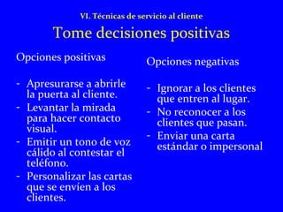 VI. Técnicas de servicio al cliente 
Tome decisiones positivas 
Opciones positivas 
- Apresurarse a abrirle 
la puerta al cliente. 
- Levantar la mirada 
para hacer contacto 
visual. 
- Emitir un tono de voz 
cálido al contestar el 
teléfono. 
- Personalizar las cartas 
que se envíen a los 
clientes. 
Opciones negativas 
- Ignorar a los clientes 
que entren al lugar. 
- No reconocer a los 
clientes que pasan. 
- Enviar una carta 
estándar o impersonal 
 