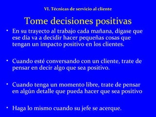 VI. Técnicas de servicio al cliente 
Tome decisiones positivas 
• En su trayecto al trabajo cada mañana, dígase que 
ese día va a decidir hacer pequeñas cosas que 
tengan un impacto positivo en los clientes. 
• Cuando esté conversando con un cliente, trate de 
pensar en decir algo que sea positivo. 
• Cuando tenga un momento libre, trate de pensar 
en algún detalle que pueda hacer que sea positivo 
• Haga lo mismo cuando su jefe se acerque. 
 