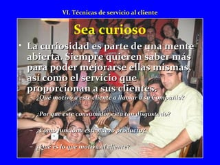 VI. Técnicas de servicio al cliente 
Sea curioso 
• La curiosidad es ppaarrttee ddee uunnaa mmeennttee 
aabbiieerrttaa.. SSiieemmpprree qquuiieerreenn ssaabbeerr mmááss 
ppaarraa ppooddeerr mmeejjoorraarrssee eellllaass mmiissmmaass,, 
aassíí ccoommoo eell sseerrvviicciioo qquuee 
pprrooppoorrcciioonnaann aa ssuuss cclliieenntteess.. 
– ¿QQuuéé mmoottiivvóó aa eessttee cclliieennttee aa llllaammaarr aa ssuu CCoommppaaññííaa?? 
– ¿PPoorr qquuéé eessttee ccoonnssuummiiddoorr eessttáá ttaann ddiissgguussttaaddoo?? 
– ¿CCóómmoo ffuunncciioonnaa eessttee nnuueevvoo pprroodduuccttoo?? 
– ¿QQuuéé eess lloo qquuee mmoottiivvaa aall cclliieennttee?? 
 