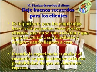 VVII.. TTééccnniiccaass ddee sseerrvviicciioo aall cclliieennttee 
DDeejjee bbuueennooss rreeccuueerrddooss 
ppaarraa llooss cclliieenntteess 
• EEss iimmppoorrttaannttee ppaarraa llooss eemmpplleeaaddooss 
hhaacceerr eessaass ppeeqquueeññaass ccoossaass ppoorr llooss 
cclliieenntteess,, qquuee nnoo ssee vvaann aa oollvviiddaarr yy qquuee 
qquueerrrráánn ccoonnttaarr aa ssuuss ffaammiilliiaarreess yy 
aammiiggooss ccuuaannddoo lllleegguueenn aa ccaassaa.. 
• CCuuaannddoo llaa eexxppeerriieenncciiaa eess mmaallaa yy eell 
rreeccuueerrddoo ssee qquueeddaa ssiieemmpprree eexxiissttee llaa 
pprroobbaabbiilliiddaadd ddee qquuee uunn cclliieennttee nnoo 
rreeggrreessee.. 
 