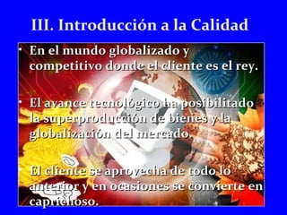 III. Introducción a la Calidad 
• En el mmuunnddoo gglloobbaalliizzaaddoo yy 
ccoommppeettiittiivvoo ddoonnddee eell cclliieennttee eess eell rreeyy.. 
• EEll aavvaannccee tteeccnnoollóóggiiccoo hhaa ppoossiibbiilliittaaddoo 
llaa ssuuppeerrpprroodduucccciióónn ddee bbiieenneess yy llaa 
gglloobbaalliizzaacciióónn ddeell mmeerrccaaddoo.. 
• EEll cclliieennttee ssee aapprroovveecchhaa ddee ttooddoo lloo 
aanntteerriioorr yy eenn ooccaassiioonneess ssee ccoonnvviieerrttee eenn 
ccaapprriicchhoossoo.. 
 