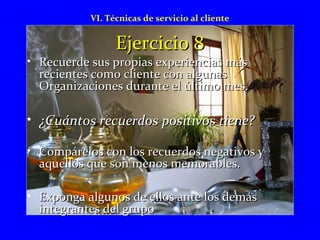 VI. Técnicas de servicio al cliente 
EEjjeerrcciicciioo 88 
• RReeccuueerrddee ssuuss pprrooppiiaass eexxppeerriieenncciiaass mmááss 
rreecciieenntteess ccoommoo cclliieennttee ccoonn aallgguunnaass 
OOrrggaanniizzaacciioonneess dduurraannttee eell úúllttiimmoo mmeess.. 
• ¿CCuuáánnttooss rreeccuueerrddooss ppoossiittiivvooss ttiieennee?? 
• CCoommppáárreellooss ccoonn llooss rreeccuueerrddooss nneeggaattiivvooss yy 
aaqquueellllooss qquuee ssoonn mmeennooss mmeemmoorraabblleess.. 
• EExxppoonnggaa aallgguunnooss ddee eellllooss aannttee llooss ddeemmááss 
iinntteeggrraanntteess ddeell ggrruuppoo 
 