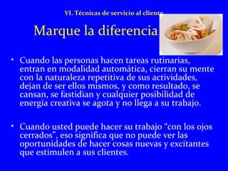 VI. Técnicas de servicio al cliente 
Marque la diferencia 
• Cuando las personas hacen tareas rutinarias, 
entran en modalidad automática, cierran su mente 
con la naturaleza repetitiva de sus actividades, 
dejan de ser ellos mismos, y como resultado, se 
cansan, se fastidian y cualquier posibilidad de 
energía creativa se agota y no llega a su trabajo. 
• Cuando usted puede hacer su trabajo “con los ojos 
cerrados”, eso significa que no puede ver las 
oportunidades de hacer cosas nuevas y excitantes 
que estimulen a sus clientes. 
 