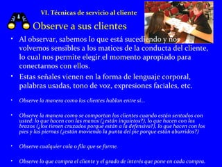 VI. Técnicas de servicio al cliente 
Observe a sus clientes 
• Al observar, sabemos lo que está sucediendo y nos 
volvemos sensibles a los matices de la conducta del cliente, 
lo cual nos permite elegir el momento apropiado para 
conectarnos con ellos. 
• Estas señales vienen en la forma de lenguaje corporal, 
palabras usadas, tono de voz, expresiones faciales, etc. 
• Observe la manera como los clientes hablan entre sí... 
• Observe la manera como se comportan los clientes cuando están sentados con 
usted: lo que hacen con las manos (¿están inquietos?), lo que hacen con los 
brazos (¿los tienen cruzados porque están a la defensiva?), lo que hacen con los 
pies y las piernas (¿están moviendo la punta del pie porque están aburridos?) 
• Observe cualquier cola o fila que se forme. 
• Observe lo que compra el cliente y el grado de interés que pone en cada compra. 
 