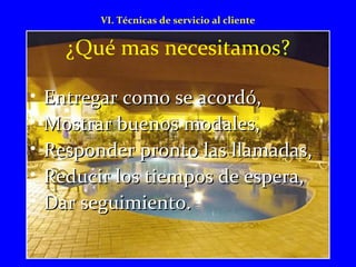 VI. Técnicas de servicio al cliente 
¿Qué mas necesitamos? 
• EEnnttrreeggaarr ccoommoo ssee aaccoorrddóó,, 
• MMoossttrraarr bbuueennooss mmooddaalleess,, 
• RReessppoonnddeerr pprroonnttoo llaass llllaammaaddaass,, 
• RReedduucciirr llooss ttiieemmppooss ddee eessppeerraa,, 
• DDaarr sseegguuiimmiieennttoo.. 
 
