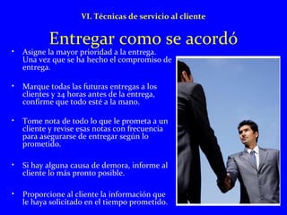 VI. Técnicas de servicio al cliente 
Entregar como se acordó 
• Asigne la mayor prioridad a la entrega. 
Una vez que se ha hecho el compromiso de 
entrega. 
• Marque todas las futuras entregas a los 
clientes y 24 horas antes de la entrega, 
confirme que todo esté a la mano. 
• Tome nota de todo lo que le prometa a un 
cliente y revise esas notas con frecuencia 
para asegurarse de entregar según lo 
prometido. 
• Si hay alguna causa de demora, informe al 
cliente lo más pronto posible. 
• Proporcione al cliente la información que 
le haya solicitado en el tiempo prometido. 
 