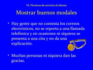 VI. Técnicas de servicio al cliente 
Mostrar buenos modales 
• Hay gente que no contesta los correos 
electrónicos, no se reporta a una llamada 
telefónica y en ocasiones ni siquiera se 
presenta a una cita y no da una 
explicación. 
• Muchas personas ni siquiera dan las 
gracias. 
 
