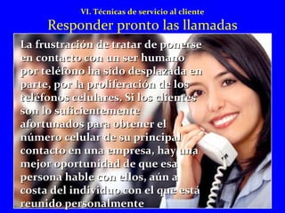 VI. Técnicas de servicio al cliente 
Responder pronto las llamadas 
d La frustración dee ttrraattaarr ddee ppoonneerrssee 
eenn ccoonnttaaccttoo ccoonn uunn sseerr hhuummaannoo 
ppoorr tteellééffoonnoo hhaa ssiiddoo ddeessppllaazzaaddaa eenn 
ppaarrttee,, ppoorr llaa pprroolliiffeerraacciióónn ddee llooss 
tteellééffoonnooss cceelluullaarreess.. SSii llooss cclliieenntteess 
ssoonn lloo ssuuffiicciieenntteemmeennttee 
aaffoorrttuunnaaddooss ppaarraa oobbtteenneerr eell 
nnúúmmeerroo cceelluullaarr ddee ssuu pprriinncciippaall 
ccoonnttaaccttoo eenn uunnaa eemmpprreessaa,, hhaayy uunnaa 
mmeejjoorr ooppoorrttuunniiddaadd ddee qquuee eessaa 
ppeerrssoonnaa hhaabbllee ccoonn eellllooss,, aaúúnn aa 
ccoossttaa ddeell iinnddiivviidduuoo ccoonn eell qquuee eessttáá 
rreeuunniiddoo ppeerrssoonnaallmmeennttee 
 