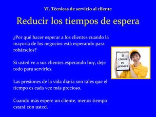 VI. Técnicas de servicio al cliente 
Reducir los tiempos de espera 
¿Por qué hacer esperar a los clientes cuando la 
mayoría de los negocios está esperando para 
robárselos? 
Si usted ve a sus clientes esperando hoy, deje 
todo para servirles. 
Las presiones de la vida diaria son tales que el 
tiempo es cada vez más precioso. 
Cuando más espere un cliente, menos tiempo 
estará con usted. 
 