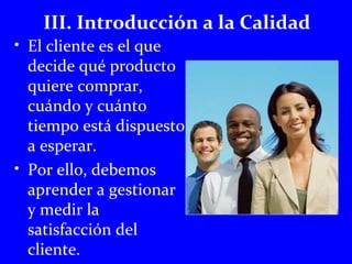 III. Introducción a la Calidad 
• El cliente es el que 
decide qué producto 
quiere comprar, 
cuándo y cuánto 
tiempo está dispuesto 
a esperar. 
• Por ello, debemos 
aprender a gestionar 
y medir la 
satisfacción del 
cliente. 
 