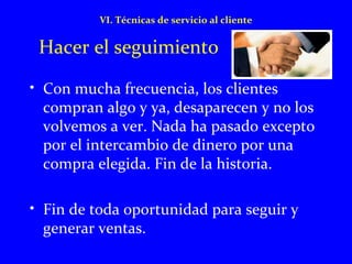 VI. Técnicas de servicio al cliente 
Hacer el seguimiento 
• Con mucha frecuencia, los clientes 
compran algo y ya, desaparecen y no los 
volvemos a ver. Nada ha pasado excepto 
por el intercambio de dinero por una 
compra elegida. Fin de la historia. 
• Fin de toda oportunidad para seguir y 
generar ventas. 
 