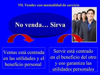 VII. Vender con mentalidad de servicio 
NNoo vveennddaa…… SSiirrvvaa 
VVeennttaass eessttáá cceennttrraaddaa 
eenn llaass uuttiilliiddaaddeess yy eell 
bbeenneeffiicciioo ppeerrssoonnaall 
SSeerrvviirr eessttáá cceennttrraaddoo 
eenn eell bbeenneeffiicciioo ddeell oottrroo 
yy eessoo ggaarraannttiizzaa llaass 
uuttiilliiddaaddeess ppeerrssoonnaalleess 
 