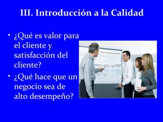 III. Introducción a la Calidad 
• ¿Qué es valor para 
el cliente y 
satisfacción del 
cliente? 
• ¿Qué hace que un 
negocio sea de 
alto desempeño? 
 