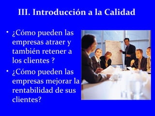 III. Introducción a la Calidad 
• ¿Cómo pueden las 
empresas atraer y 
también retener a 
los clientes ? 
• ¿Cómo pueden las 
empresas mejorar la 
rentabilidad de sus 
clientes? 
 