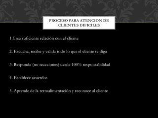 1.Crea suficiente relación con el cliente
2. Escucha, recibe y valida todo lo que el cliente te diga
3. Responde (no reacciones) desde 100% responsabilidad
4. Establece acuerdos
5. Aprende de la retroalimentación y reconoce al cliente
PROCESO PARA ATENCION DE
CLIENTES DIFICILES
 
