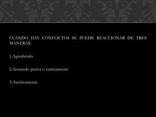 CUANDO HAY CONFLICTOS SE PUEDE REACCIONAR DE TRES
MANERAS:
1.Agrediendo
2.Actuando pasiva o sumisamente
3.Asertivamente
 