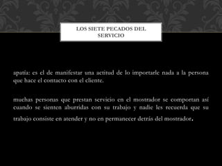 apatía: es el de manifestar una actitud de lo importarle nada a la persona
que hace el contacto con el cliente.
muchas personas que prestan servicio en el mostrador se comportan así
cuando se sienten aburridas con su trabajo y nadie les recuerda que su
trabajo consiste en atender y no en permanecer detrás del mostrador.
LOS SIETE PECADOS DEL
SERVICIO
 