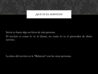 Servir es hacer algo en favor de otra persona.
El servicio es como lo ve el cliente, no como lo ve el proveedor de dicho
servicio.
La clave del servicio es la *Relacion* con las otras personas.
¿QUÉ ES EL SERVICIO?
 