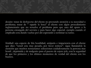 desaire: tratar de deshacerse del cliente no prestando atención a su necesidad o
problema; tratar de " taparle la boca" al cliente con algún procedimiento
reglamentario que no resuelve el problema pero que saca del apuro a la
persona encargada del servicio y para hacer algo especial. ejemplo cuando el
empleado esta dando vueltas por ahí esperando a terminar su turno.
frialdad: una especie de fría hostilidad, antipatía e impaciencia con el cliente
que dice: "usted esta muy pesado, por favor retírese". sigue llamándole la
atención que muchos restaurantes seleccionen cuidadosamente la persona mas
hostil , deprimida y de malgenio para el puesto de cajero jefe, con la seguridad
de que los primeros y los últimos momentos de verdad del cliente son los
buenos.
 