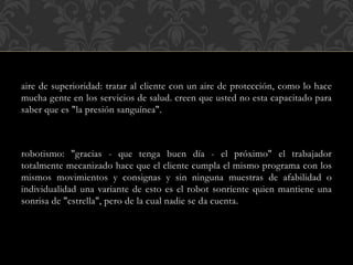 aire de superioridad: tratar al cliente con un aire de protección, como lo hace
mucha gente en los servicios de salud. creen que usted no esta capacitado para
saber que es "la presión sanguínea".
robotismo: "gracias - que tenga buen día - el próximo" el trabajador
totalmente mecanizado hace que el cliente cumpla el mismo programa con los
mismos movimientos y consignas y sin ninguna muestras de afabilidad o
individualidad una variante de esto es el robot sonriente quien mantiene una
sonrisa de "estrella", pero de la cual nadie se da cuenta.
 