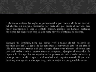 reglamento: colocar las reglas organizacionales por encima de la satisfacción
del cliente, sin ninguna discreción por parte del que presta el servicio para
hacer excepciones o usar el sentido común. ejemplo los bancos. cualquier
problema del cliente con mas de una parte movible confunde su sistema.
evasivas: "lo sentimos, tiene que llamar (ver) a fulano de tal. nosotros no
hacemos eso acá". la gente de las aerolíneas a convertido esto en un arte. la
vida tiene muchas tramas y si uno observa durante un tiempo suficiente vera
que casi todas salen a escena tarde o temprano. ejemplo el vendedor de
tiquetes le dice que los encargados de las puertas de salida harán todo eso y
estas personas le dicen que vea al vendedor de tiquetes cuando llegue a su
destino y este agente le dice que la agencia de viajes se encargara del asunto.
 