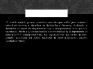 El ciclo de servicio permite determinar áreas de oportunidad para mejorar la
calidad del servicio al identificar las debilidades y fortalezas, facilitando el
desarrollo de planes de mejoramiento con la reorganización de lo que está
ocurriendo. Ayuda a la concientización e interiorización de la importancia de
participación y corresponsabilidad. Las organizaciones que cuidan de estos
aspectos desarrollan un capital relacional de valor incalculable: usuarios
satisfechos y fieles!
 
