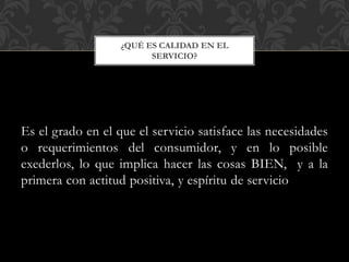 Es el grado en el que el servicio satisface las necesidades
o requerimientos del consumidor, y en lo posible
exederlos, lo que implica hacer las cosas BIEN, y a la
primera con actitud positiva, y espíritu de servicio
¿QUÉ ES CALIDAD EN EL
SERVICIO?
 