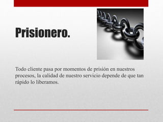 Prisionero.
Todo cliente pasa por momentos de prisión en nuestros
procesos, la calidad de nuestro servicio depende de que tan
rápido lo liberamos.
 
