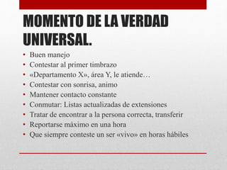MOMENTO DE LA VERDAD
UNIVERSAL.
• Buen manejo
• Contestar al primer timbrazo
• «Departamento X», área Y, le atiende…
• Contestar con sonrisa, animo
• Mantener contacto constante
• Conmutar: Listas actualizadas de extensiones
• Tratar de encontrar a la persona correcta, transferir
• Reportarse máximo en una hora
• Que siempre conteste un ser «vivo» en horas hábiles
 