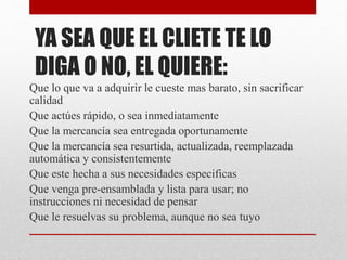 YA SEA QUE EL CLIETE TE LO
DIGA O NO, EL QUIERE:
Que lo que va a adquirir le cueste mas barato, sin sacrificar
calidad
Que actúes rápido, o sea inmediatamente
Que la mercancía sea entregada oportunamente
Que la mercancía sea resurtida, actualizada, reemplazada
automática y consistentemente
Que este hecha a sus necesidades especificas
Que venga pre-ensamblada y lista para usar; no
instrucciones ni necesidad de pensar
Que le resuelvas su problema, aunque no sea tuyo
 