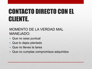 CONTACTO DIRECTO CON EL
CLIENTE.
MOMENTO DE LA VERDAD MAL
MANEJADO:
 Que no seas puntual
 Que lo dejes plantado
 Que no lleves la tarea
 Que no cumplas compromisos adquiridos
 