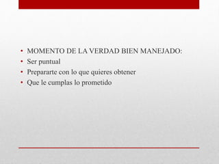 • MOMENTO DE LA VERDAD BIEN MANEJADO:
• Ser puntual
• Prepararte con lo que quieres obtener
• Que le cumplas lo prometido
 