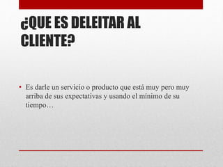 ¿QUE ES DELEITAR AL
CLIENTE?
• Es darle un servicio o producto que está muy pero muy
arriba de sus expectativas y usando el mínimo de su
tiempo…
 