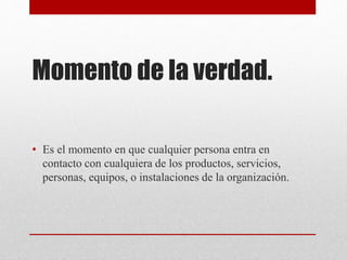 Momento de la verdad.
• Es el momento en que cualquier persona entra en
contacto con cualquiera de los productos, servicios,
personas, equipos, o instalaciones de la organización.
 