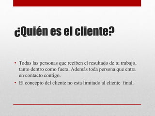 ¿Quién es el cliente?
• Todas las personas que reciben el resultado de tu trabajo,
tanto dentro como fuera. Además toda persona que entra
en contacto contigo.
• El concepto del cliente no esta limitado al cliente final.
 