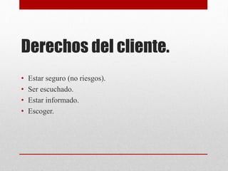Derechos del cliente.
• Estar seguro (no riesgos).
• Ser escuchado.
• Estar informado.
• Escoger.
 