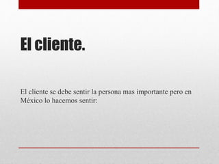 El cliente.
El cliente se debe sentir la persona mas importante pero en
México lo hacemos sentir:
 
