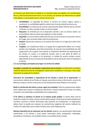 UNIVERSIDAD MAYOR DE SAN SIMON Nayme Colque Aserico
MERCADOTECNIA III Mgr: José Ramiro Zapata Barrientos
“MORIR ANTES QUE ESCLAVOS VIVIR”
Los factores que determinan la calidad en un producto están muy ligados a las características
físicas y del funcionamiento del mismo. En un servicio, los factores que determinan la calidad
están ligados a la percepción que los clientes tienen de él.3
• Confiabilidad. La capacidad de ofrecer el servicio de manera segura, exacta y
consistente. La confiabilidad significa realizar bien el servicio desde la primera vez.
• Accesibilidad. Las empresas de servicios especialmente deben facilitar que los clientes
contacten con ellas y puedan recibir un servicio rápido.
• Respuesta. Se entiende por tal la disposición atender y dar un servicio rápido. Los
consumidores cada vez somos más exigentes en éste sentido.
• Seguridad. Los consumidores deben percibir que los servicios que se le prestan carecen
de riesgos, que no existen dudas sobre las prestaciones.
• Empatía. Quiere decir ponerse en la situación del cliente, en su lugar para saber cómo
se siente.
• Tangibles. Las instalaciones físicas y el equipo de la organización deben ser lo mejor
posible y los empleados, estar bien presentados, de acuerdo a las posibilidades de cada
organización y de su gente. Para finalizar es importante identificar las expectativas de
los clientes en cuanto a la calidad de servicio, esta es más difícil de definir en
comparación a la calidad en los productos. La calidad de servicio siempre variará,
dependiendo de las circunstancias del problema y de la interacción entre el empleado y
el cliente.
2.3. Las estrategias principales para lograr un servicio de calidad
Investigar y entender las necesidades y expectativas de los clientes. La información se obtiene
mediante distintas formas de investigación, desde datos estadísticos y encuestas, hasta saber
interpretar las quejas de los clientes.3
Comunicar las necesidades y expectativas de los clientes a través de la organización. La
comunicación, debería de ser fluida y sin tapujos, para obtener datos e información, conocer los
defectos y mejorar servicio. Este punto se verá ampliamente desarrollado en otra sección.
Medir la satisfacción del cliente y actuar según los resultados Todas las organizaciones deben
tener medios para conocer la satisfacción del cliente e intentar mejorarla en vistas a los datos
conocidos y las capacidades y posibilidades de la organización.
El fin último es satisfacer al cliente en el máximo grado posible. El cliente debe sentirse
satisfecho a todos los niveles, incluso cuando efectúa quejas. Ha de hacerse todo lo posible para
mantener contento al cliente eliminando todo elemento de insatisfacción. La organización
deberá hacer lo posible por subsanar las características negativas del servicio mediante los
medios más adecuados, que en determinados casos, están fijados por ley.
Manejo sistemático de las relaciones con los clientes Asegurar una aproximación balanceada
satisfaciendo a los clientes y otras partes interesadas (como propietarios, empleados,
proveedores, financieros, comunidades locales y la sociedad como un todo)
 