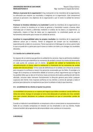 UNIVERSIDAD MAYOR DE SAN SIMON Nayme Colque Aserico
MERCADOTECNIA III Mgr: José Ramiro Zapata Barrientos
“MORIR ANTES QUE ESCLAVOS VIVIR”
Motivar al personal de la organización Si hay motivación en los miembros de la organización,
se esforzarán por mejorar sus resultados e integrarse en la organización. Este compromiso
acercará al personal a los objetivos de la organización y por lo tanto la calidad de servicio
mejorará.
Promover la iniciativa individual y la creatividad Cuando los miembros de la organización se
implican y toman la iniciativa en su tarea se generan y transmiten nuevas y buenas ideas
motivadas por el interés y obtenidas mediante el análisis de los datos y la experiencia. La
implicación, mejora el flujo de datos por la organización. La creatividad puede ser una
herramienta interesante para innovar en calidad de servicio.
Incentivar la responsabilidad sobre los propios resultados Los miembros de la organización
debieran actuar por sí mismos. Tienen la obligación de cumplir con las necesidades y
expectativas de su labor en un proceso. Tienen que ejercer el liderazgo en su tarea y poner todo
lo que se pueda de su parte para que la tarea se realice con éxito y se consigan los resultados
deseados.
2.4. Gestión de la calidad del servicio.
Se requiere de un sistema que gestione la calidad de los servicios. Aquí es pertinente establecer
el ciclo del servicio para identificar los momentos de verdad y conocer los niveles de desempeño
en cada punto de contacto con el cliente. La gestión de calidad se fundamenta en la
retroalimentación al cliente sobre la satisfacción o frustración de los momentos de verdad
propios del ciclo de servicio.1
En los casos de deficiencias en la calidad, son críticas las acciones
para recuperar la confianza y resarcir los perjuicios ocasionados por los fallos. El prestigio y la
imagen de la empresa se mantendrán debido al correcto y eficaz seguimiento que se haga de
los posibles fallos que se den en el servicio, hasta cerciorarse de la plena satisfacción del cliente
afectado. Inclusive debe intervenir forzosamente la dirección general para evitar cualquier
suspicacia del cliente. Esto inspirará confianza en los clientes y servirá de ejemplo a todo el
personal para demostrar la importancia que tiene la calidad en todo lo que hacemos.
2.5. sensibilidad de los clientes al ajustar tus precios
La sensibilidad a los precios es un aspecto del negocio que debes considerar cuando defines tus
metas de ventas. Aunque el concepto se torna más destacado en períodos de crisis, también
sirve para orientar decisiones en cualquier circunstancia en que el consumidor cambia de
hábitos.4
Cuando se habla de la sensibilidad de un empresario o de un comerciante no necesariamente se
habla de sus virtudes compasivas en relación con los empleados o con sus clientes. Puede
tratarse también del pragmatismo del emprendedor ante cambios en el escenario.
3.REFENCIAS
 
